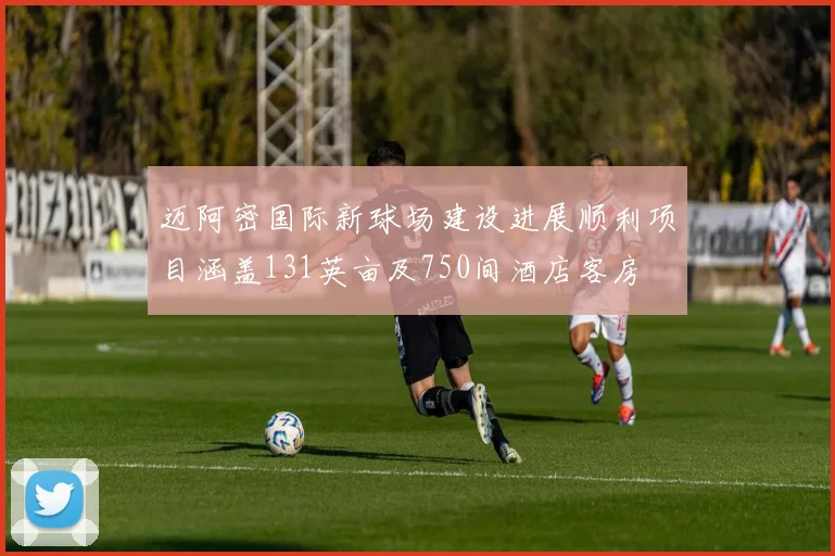 迈阿密国际新球场建设进展顺利项目涵盖131英亩及750间酒店客房