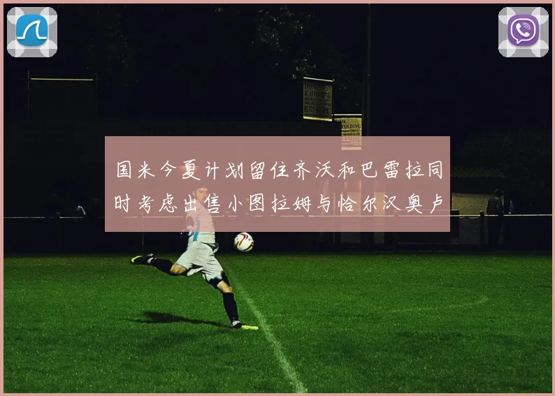 国米今夏计划留住齐沃和巴雷拉同时考虑出售小图拉姆与恰尔汉奥卢