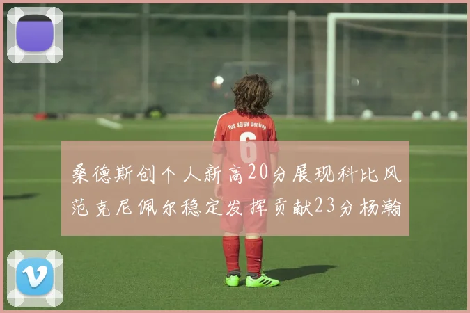 桑德斯创个人新高20分展现科比风范克尼佩尔稳定发挥贡献23分杨瀚森短短2分钟斩获4分