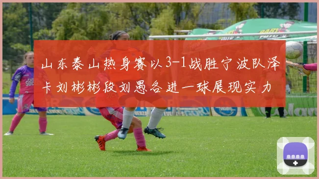 山东泰山热身赛以3-1战胜宁波队泽卡刘彬彬段刘愚各进一球展现实力