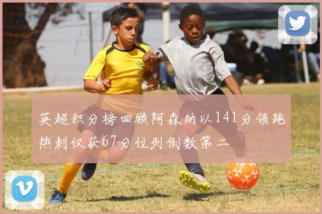 英超积分榜回顾阿森纳以141分领跑热刺仅获67分位列倒数第二