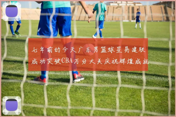 七年前的今天广东男篮球星易建联成功突破CBA万分大关庆祝辉煌成就