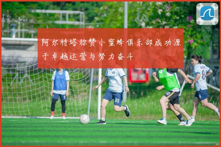 阿尔特塔称赞小蜜蜂俱乐部成功源于卓越运营与努力奋斗