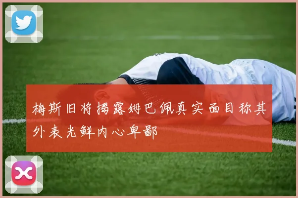 梅斯旧将揭露姆巴佩真实面目称其外表光鲜内心卑鄙