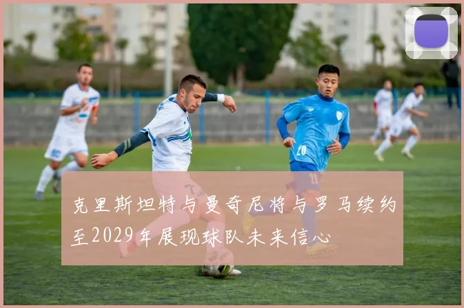 克里斯坦特与曼奇尼将与罗马续约至2029年展现球队未来信心