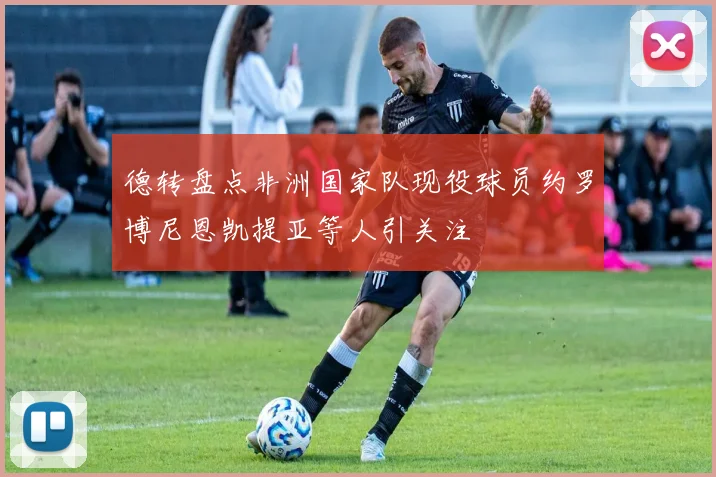 德转盘点非洲国家队现役球员约罗博尼恩凯提亚等人引关注