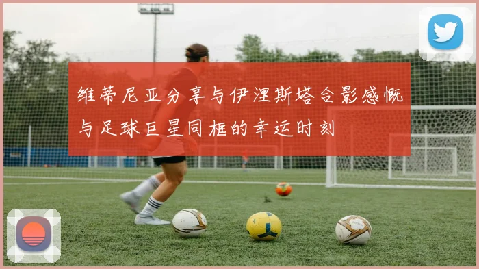 维蒂尼亚分享与伊涅斯塔合影感慨与足球巨星同框的幸运时刻