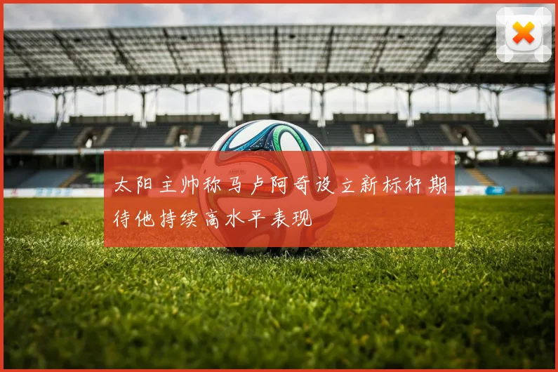 太阳主帅称马卢阿奇设立新标杆期待他持续高水平表现