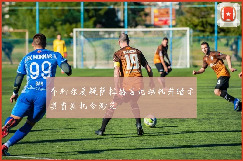 乔科尔质疑萨拉赫言论动机并暗示其首发机会渺茫