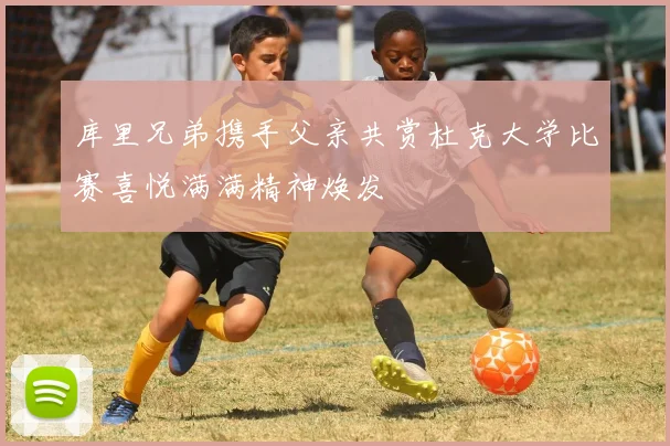 库里兄弟携手父亲共赏杜克大学比赛喜悦满满精神焕发