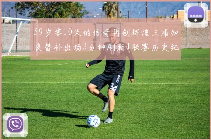 59岁零10天的传奇再创辉煌三浦知良替补出场3分钟刷新J联赛历史纪录