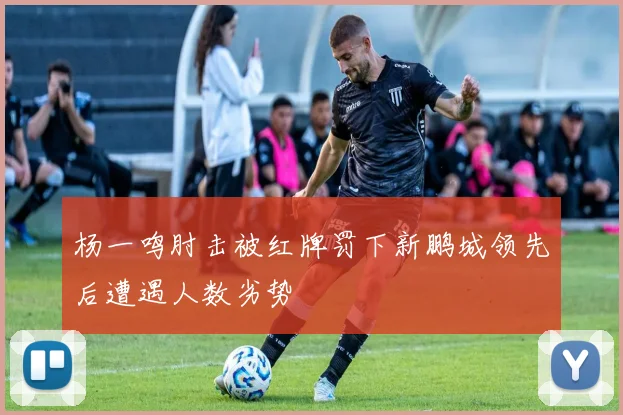 杨一鸣肘击被红牌罚下新鹏城领先后遭遇人数劣势