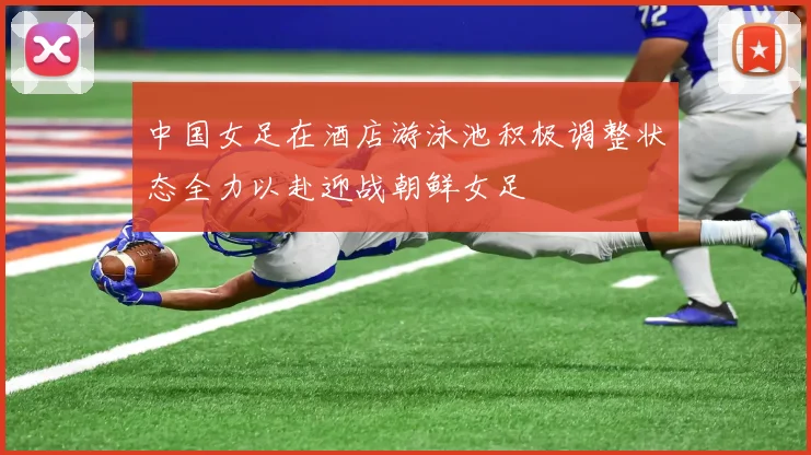 中国女足在酒店游泳池积极调整状态全力以赴迎战朝鲜女足