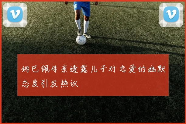 姆巴佩母亲透露儿子对恋爱的幽默态度引发热议