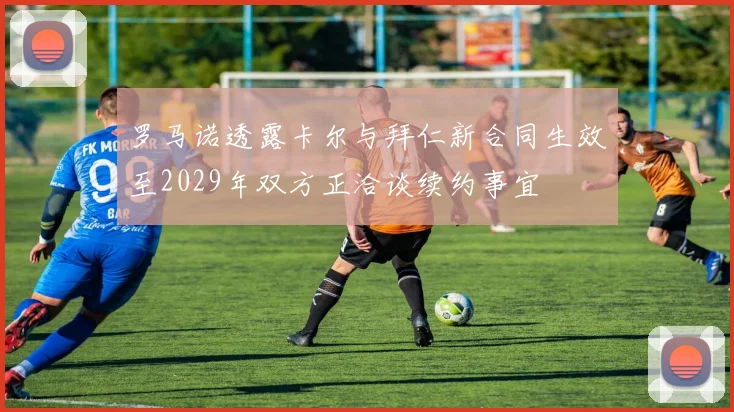 罗马诺透露卡尔与拜仁新合同生效至2029年双方正洽谈续约事宜